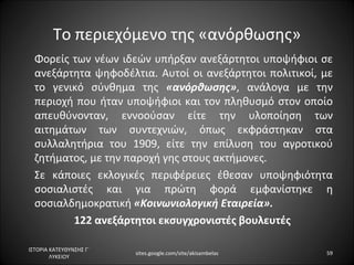 Το περιεχόμενο της «ανόρθωσης»
  Φορείς των νέων ιδεών υπήρξαν ανεξάρτητοι υποψήφιοι σε
  ανεξάρτητα ψηφοδέλτια. Αυτοί οι ανεξάρτητοι πολιτικοί, με
  το γενικό σύνθημα της «ανόρθωσης», ανάλογα με την
  περιοχή που ήταν υποψήφιοι και τον πληθυσμό στον οποίο
  απευθύνονταν, εννοούσαν είτε την υλοποίηση των
  αιτημάτων των συντεχνιών, όπως εκφράστηκαν στα
  συλλαλητήρια του 1909, είτε την επίλυση του αγροτικού
  ζητήματος, με την παροχή γης στους ακτήμονες.
  Σε κάποιες εκλογικές περιφέρειες έθεσαν υποψηφιότητα
  σοσιαλιστές και για πρώτη φορά εμφανίστηκε η
  σοσιαλδημοκρατική «Κοινωνιολογική Εταιρεία».
         122 ανεξάρτητοι εκσυγχρονιστές βουλευτές

ΙΣΤΟΡΙΑ ΚΑΤΕΥΘΥΝΣΗΣ Γ΄
                         sites.google.com/site/akisambelas   59
        ΛΥΚΕΙΟΥ
 