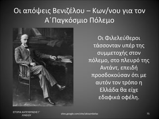 Οι απόψεις Βενιζέλου – Κων/νου για τον
        Α΄Παγκόσμιο Πόλεμο

                                                     Οι Φιλελεύθεροι
                                                   τάσσονταν υπέρ της
                                                    συμμετοχής στον
                                                 πόλεμο, στο πλευρό της
                                                      Αντάντ, επειδή
                                                  προσδοκούσαν ότι με
                                                    αυτόν τον τρόπο η
                                                     Ελλάδα θα είχε
                                                     εδαφικά οφέλη.

ΙΣΤΟΡΙΑ ΚΑΤΕΥΘΥΝΣΗΣ Γ΄
                         sites.google.com/site/akisambelas            75
        ΛΥΚΕΙΟΥ
 