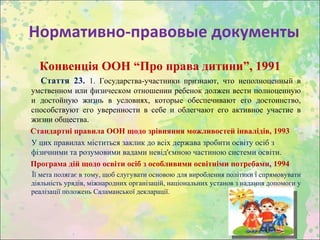 Нормативно-правовые документы
  Конвенція ООН “Про права дитини”, 1991
  Стаття 23. 1. Государства-участники признают, что неполноценный в
умственном или физическом отношении ребенок должен вести полноценную
и достойную жизнь в условиях, которые обеспечивают его достоинство,
способствуют его уверенности в себе и облегчают его активное участие в
жизни общества.
Стандартні правила ООН щодо зрівняння можливостей інвалідів, 1993
У цих правилах міститься заклик до всіх держава зробити освіту осіб з
фізичними та розумовими вадами невід'ємною частиною системи освіти.
Програма дій щодо освіти осіб з особливими освітніми потребами, 1994
Її мета полягає в тому, щоб слугувати основою для вироблення політики і спрямовувати
діяльність урядів, міжнародних організацій, національних установ з надання допомоги у
реалізації положень Саламанської декларації.
 
