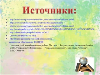 •   http://www.un.org/ru/documents/decl_conv/conventions/childcon.shtml
•   http://www.notabene.ru/down_syndrome/Rus/declarat.html
•   http://www.un.org/ru/documents/decl_conv/declarations/childdec.shtml
•   http://ru.wikipedia.org/wiki/%D0%98%D0%BD%D0%BA%D0%BB%D1%8E%D0%B7%D0%B8%
•   http://obrazovanie.perspektiva-inva.ru/?612
•   Список литературы по теме
•   Материалы семинара облНМЦ психологии и
    социологии образования ЗОАППО
•   Навчання дітей з особливими потребама. Частина 1. Запровадження інклюзивної освіти
    в ЗНЗ. Упорядник С.В.Корніцова. – “Управління школою”, вид. група “Основа”. –
    2011. - №01-03
 