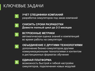 КЛЮЧЕВЫЕ ЗАДАЧИ
        УЧЕТ СПЕЦИФИКИ КОМПАНИЙ
    1
        разработка симуляторов под заказ компаний

    2   СНИЗИТЬ СРОКИ РАЗРАБОТКИ
        Довести полный цикл до 2-3 месяцев

    3
        ВСТРОЕННЫЕ МЕТРИКИ
        автоматическая оценка знаний и компетенций
        во время работы на симуляторе

    4
        ОБЪЕДИНЕНИЕ С ДРУГИМИ ТЕХНОЛОГИЯМИ
        дополнение бизнес-симуляторов другими
        коммуникационными технологиями и контентом
        в дистанционных форматах обучения

        ЕДИНАЯ ПЛАТФОРМА
    5   возможность быстрой и гибкой настройки
        симуляторов, подключения новых модулей
 