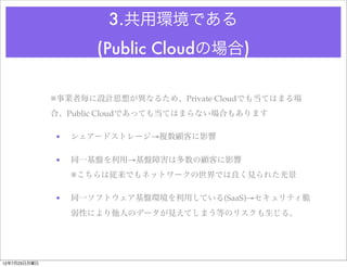 3.共用環境である
                     (Public Cloudの場合)

              ※事業者毎に設計思想が異なるため、Private Cloudでも当てはまる場
              合、Public Cloudであっても当てはまらない場合もあります

              •   シェアードストレージ→複数顧客に影響

              •   同一基盤を利用→基盤障害は多数の顧客に影響
                  ※こちらは従来でもネットワークの世界では良く見られた光景

              •   同一ソフトウェア基盤環境を利用している(SaaS)→セキュリティ脆
                  弱性により他人のデータが見えてしまう等のリスクも生じる。




12年7月23日月曜日
 