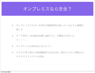 オンプレミスなら安全？


              •   オンプレミスでもデータ消失や接続障害は(思っているよりも)頻繁に
                  起こる

              •   データ消失 => RAIDを信頼し過ぎたり、手順誤りがあった
                  り・・・。

              •   オンプレミスは表沙汰になりにくい

              •   クラウド系と異なり毎回個別作り込みの為、枯れていない手順はむし
                  ろクラウドよりリスクが高い




12年7月23日月曜日
 