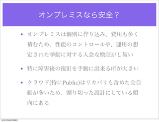 オンプレミスなら安全？

              • オンプレミスは個別に作り込み、費用も多く
               積むため、性能のコントロールや、運用の想
               定された挙動に対する入念な検証がし易い

              • 特に障害後の復旧を手動に出来る所が大きい

              • クラウド(特にPublic)はリカバリも含めた全自
               動が多いため、割り切った設計にしている傾
               向にある

12年7月23日月曜日
 