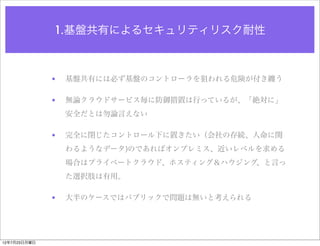 1.基盤共有によるセキュリティリスク耐性



              •   基盤共有には必ず基盤のコントローラを狙われる危険が付き纏う

              •   無論クラウドサービス毎に防御措置は行っているが、「絶対に」
                  安全だとは勿論言えない

              •   完全に閉じたコントロール下に置きたい（会社の存続、人命に関
                  わるようなデータ)のであればオンプレミス、近いレベルを求める
                  場合はプライベートクラウド、ホスティング＆ハウジング、と言っ
                  た選択肢は有用。

              •   大半のケースではパブリックで問題は無いと考えられる




12年7月23日月曜日
 