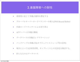 2.基盤障害への耐性

              •   重要度に応じて多拠点運用を想定する

              •   グローバルサーバーロードバランサーの導入(DNS Round Robin)

              •   内部ロードバランサーによる切り替え

              •   APサーバーの多拠点構成

              •   データベースの多拠点レプリケーション

              •   バックアップの多拠点化(オブジェクトストレージ等の活用)

              •   場合によっては2事業者間、オンプレミスとの冗長化を検討する。

              •   肝になるのはデータベース


12年7月23日月曜日
 