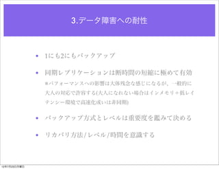 3.データ障害への耐性



              • 1にも2にもバックアップ

              • 同期レプリケーションは断時間の短縮に極めて有効
               ※パフォーマンスへの影響は大体残念な感じになるが、一般的に
               大人の対応で許容する(大人になれない場合はインメモリ＋低レイ
               テンシー環境で高速化或いは非同期)


              • バックアップ方式とレベルは重要度を鑑みて決める

              • リカバリ方法/レベル/時間を意識する



12年7月23日月曜日
 