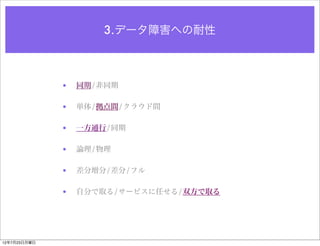 3.データ障害への耐性



              •   同期/非同期

              •   単体/拠点間/クラウド間

              •   一方通行/同期

              •   論理/物理

              •   差分増分/差分/フル

              •   自分で取る/サービスに任せる/双方で取る




12年7月23日月曜日
 