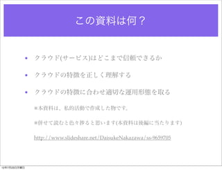 この資料は何？


          • クラウド(サービス)はどこまで信頼できるか

          • クラウドの特徴を正しく理解する

          • クラウドの特徴に合わせ適切な運用形態を取る

              ※本資料は、私的活動で作成した物です。

              ※併せて読むと色々          ると思います(本資料は後編に当たります)

              http://www.slideshare.net/DaisukeNakazawa/ss-9659705




12年7月23日月曜日
 