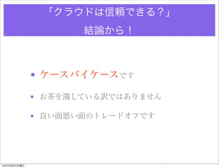 「クラウドは信頼できる？」
                     結論から！



              • ケースバイケースです

              • お茶を濁している訳ではありません

              • 良い面悪い面のトレードオフです




12年7月23日月曜日
 