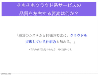そもそもクラウド系サービスの
               品質を左右する要素は何か？



              「通常のシステムと同様の要素に、クラウドを
                 実現している仕組みも加わる。」

                 ※当たり前だと思われた方、その通りです。




12年7月23日月曜日
 
