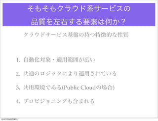 そもそもクラウド系サービスの
               品質を左右する要素は何か？
              クラウドサービス基盤の持つ特徴的な性質



         1. 自動化対象・適用範囲が広い

         2. 共通のロジックにより運用されている

         3. 共用環境である(Public Cloudの場合)

         4. プロビジョニングも含まれる


12年7月23日月曜日
 