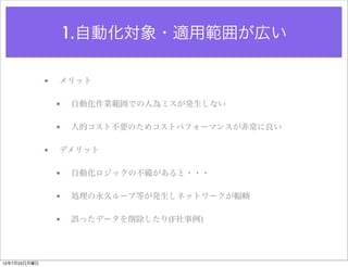 1.自動化対象・適用範囲が広い

              •   メリット

                  •   自動化作業範囲での人為ミスが発生しない

                  •   人的コスト不要のためコストパフォーマンスが非常に良い

              •   デメリット

                  •   自動化ロジックの不備があると・・・

                  •   処理の永久ループ等が発生しネットワークが輻輳

                  •   誤ったデータを削除したり(F社事例)




12年7月23日月曜日
 