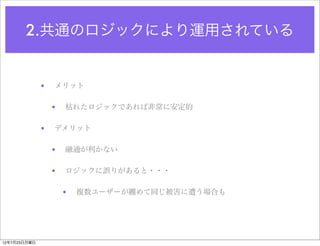 2.共通のロジックにより運用されている


              •   メリット

                  •   枯れたロジックであれば非常に安定的

              •   デメリット

                  •   融通が利かない

                  •   ロジックに誤りがあると・・・

                      •   複数ユーザーが纏めて同じ被害に遭う場合も




12年7月23日月曜日
 