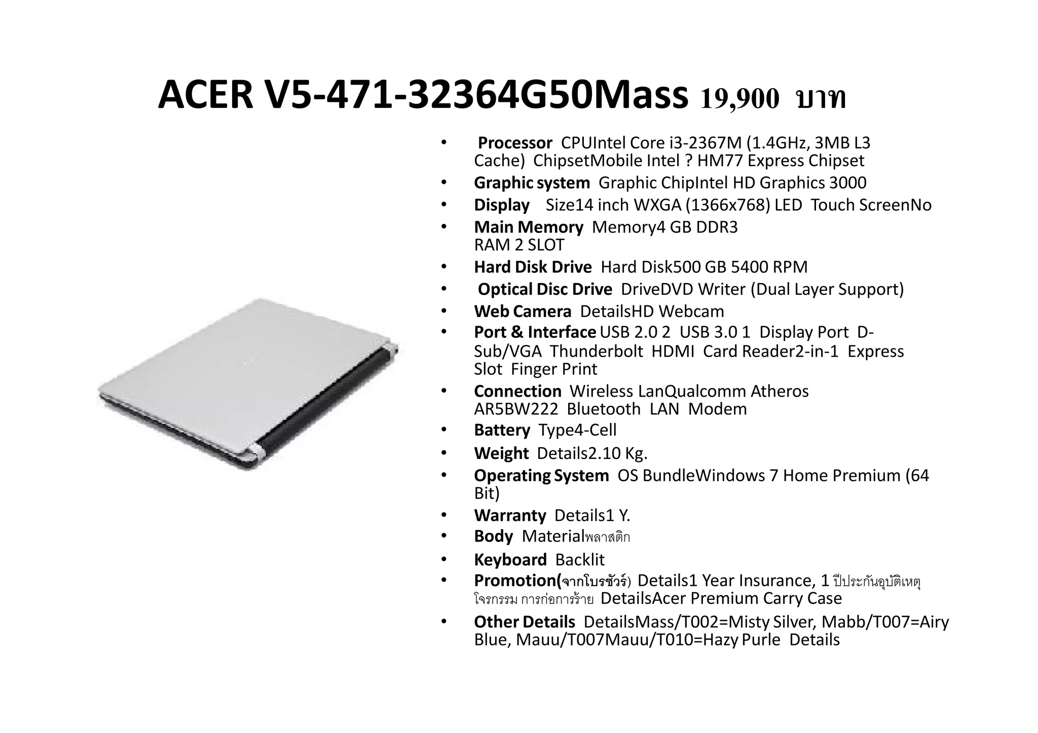 ACER V5-471-32364G50Mass 19,900 บาท
              •    Processor CPUIntel Core i3-2367M (1.4GHz, 3MB L3
                  Cache) ChipsetMobile Intel ? HM77 Express Chipset
              •   Graphic system Graphic ChipIntel HD Graphics 3000
              •   Display Size14 inch WXGA (1366x768) LED Touch ScreenNo
              •   Main Memory Memory4 GB DDR3
                  RAM 2 SLOT
              •   Hard Disk Drive Hard Disk500 GB 5400 RPM
              •    Optical Disc Drive DriveDVD Writer (Dual Layer Support)
              •   Web Camera DetailsHD Webcam
              •   Port & Interface USB 2.0 2 USB 3.0 1 Display Port D-
                  Sub/VGA Thunderbolt HDMI Card Reader2-in-1 Express
                  Slot Finger Print
              •   Connection Wireless LanQualcomm Atheros
                  AR5BW222 Bluetooth LAN Modem
              •   Battery Type4-Cell
              •   Weight Details2.10 Kg.
              •   Operating System OS BundleWindows 7 Home Premium (64
                  Bit)
              •   Warranty Details1 Y.
              •   Body Materialพลาสติก
              •   Keyboard Backlit
              •   Promotion(จากโบรชัวร์ ) Details1 Year Insurance, 1 ปี ประกันอุบติเหตุ
                                                                                 ั
                  โจรกรรม การก่อการร้ าย DetailsAcer Premium Carry Case
              •   Other Details DetailsMass/T002=Misty Silver, Mabb/T007=Airy
                  Blue, Mauu/T007Mauu/T010=Hazy Purle Details
 