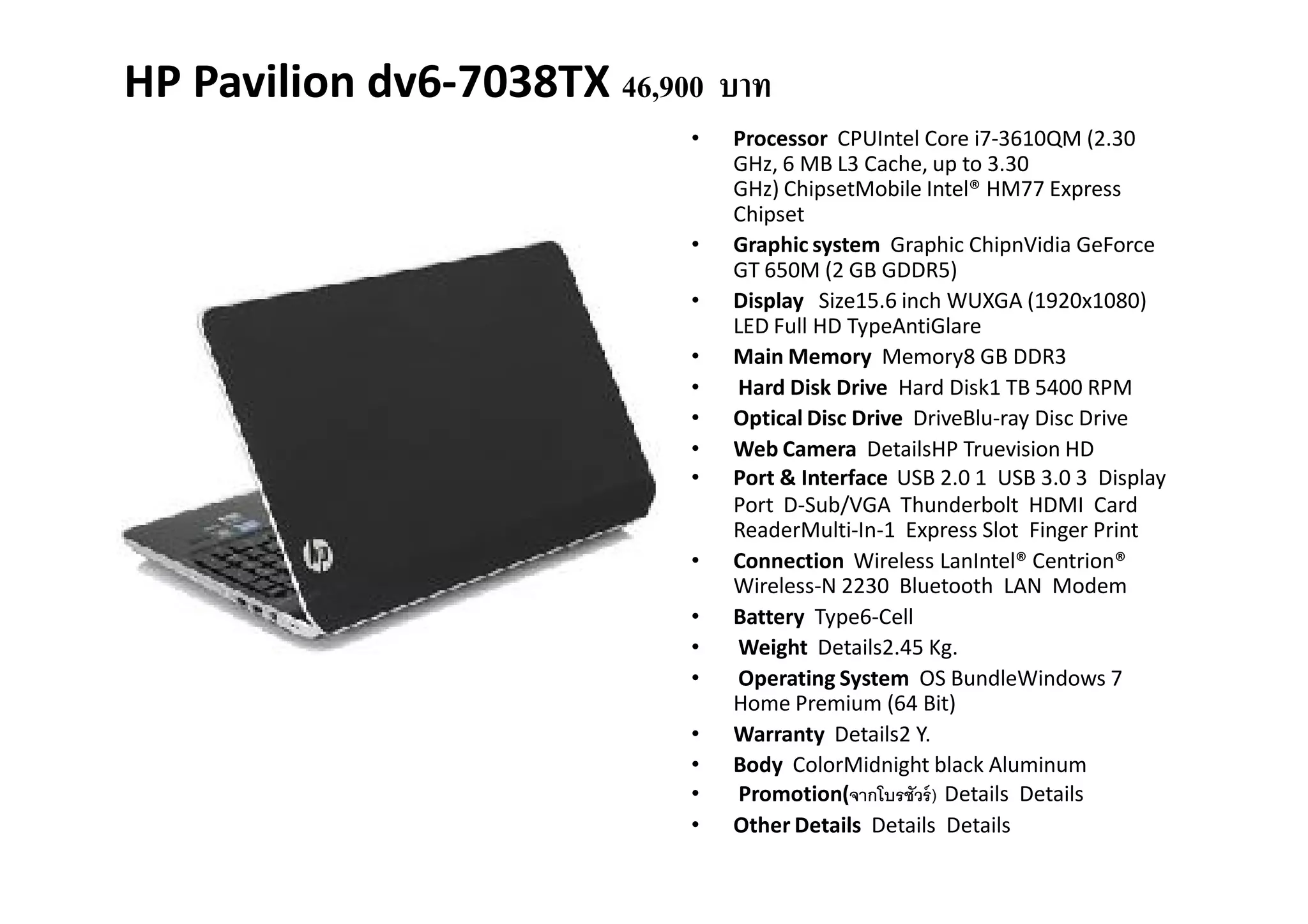 HP Pavilion dv6-7038TX 46,900 บาท
                            •   Processor CPUIntel Core i7-3610QM (2.30
                                GHz, 6 MB L3 Cache, up to 3.30
                                GHz) ChipsetMobile Intel® HM77 Express
                                Chipset
                            •   Graphic system Graphic ChipnVidia GeForce
                                GT 650M (2 GB GDDR5)
                            •   Display Size15.6 inch WUXGA (1920x1080)
                                LED Full HD TypeAntiGlare
                            •   Main Memory Memory8 GB DDR3
                            •   Hard Disk Drive Hard Disk1 TB 5400 RPM
                            •   Optical Disc Drive DriveBlu-ray Disc Drive
                            •   Web Camera DetailsHP Truevision HD
                            •   Port & Interface USB 2.0 1 USB 3.0 3 Display
                                Port D-Sub/VGA Thunderbolt HDMI Card
                                ReaderMulti-In-1 Express Slot Finger Print
                            •   Connection Wireless LanIntel® Centrion®
                                Wireless-N 2230 Bluetooth LAN Modem
                            •   Battery Type6-Cell
                            •   Weight Details2.45 Kg.
                            •   Operating System OS BundleWindows 7
                                Home Premium (64 Bit)
                            •   Warranty Details2 Y.
                            •   Body ColorMidnight black Aluminum
                            •    Promotion(จากโบรชัวร์ ) Details Details
                            •   Other Details Details Details
 