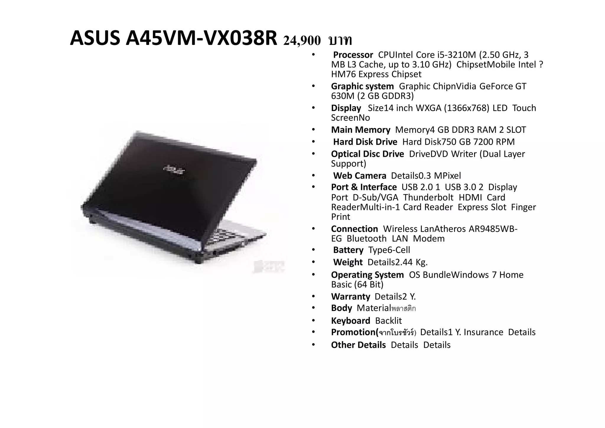 ASUS A45VM-VX038R 24,900 บาท
                       •   Processor CPUIntel Core i5-3210M (2.50 GHz, 3
                           MB L3 Cache, up to 3.10 GHz) ChipsetMobile Intel ?
                           HM76 Express Chipset
                       •   Graphic system Graphic ChipnVidia GeForce GT
                           630M (2 GB GDDR3)
                       •   Display Size14 inch WXGA (1366x768) LED Touch
                           ScreenNo
                       •   Main Memory Memory4 GB DDR3 RAM 2 SLOT
                       •   Hard Disk Drive Hard Disk750 GB 7200 RPM
                       •   Optical Disc Drive DriveDVD Writer (Dual Layer
                           Support)
                       •   Web Camera Details0.3 MPixel
                       •   Port & Interface USB 2.0 1 USB 3.0 2 Display
                           Port D-Sub/VGA Thunderbolt HDMI Card
                           ReaderMulti-in-1 Card Reader Express Slot Finger
                           Print
                       •   Connection Wireless LanAtheros AR9485WB-
                           EG Bluetooth LAN Modem
                       •   Battery Type6-Cell
                       •   Weight Details2.44 Kg.
                       •   Operating System OS BundleWindows 7 Home
                           Basic (64 Bit)
                       •   Warranty Details2 Y.
                       •   Body Materialพลาสติก
                       •   Keyboard Backlit
                       •   Promotion(จากโบรชัวร์ ) Details1 Y. Insurance Details
                       •   Other Details Details Details
 