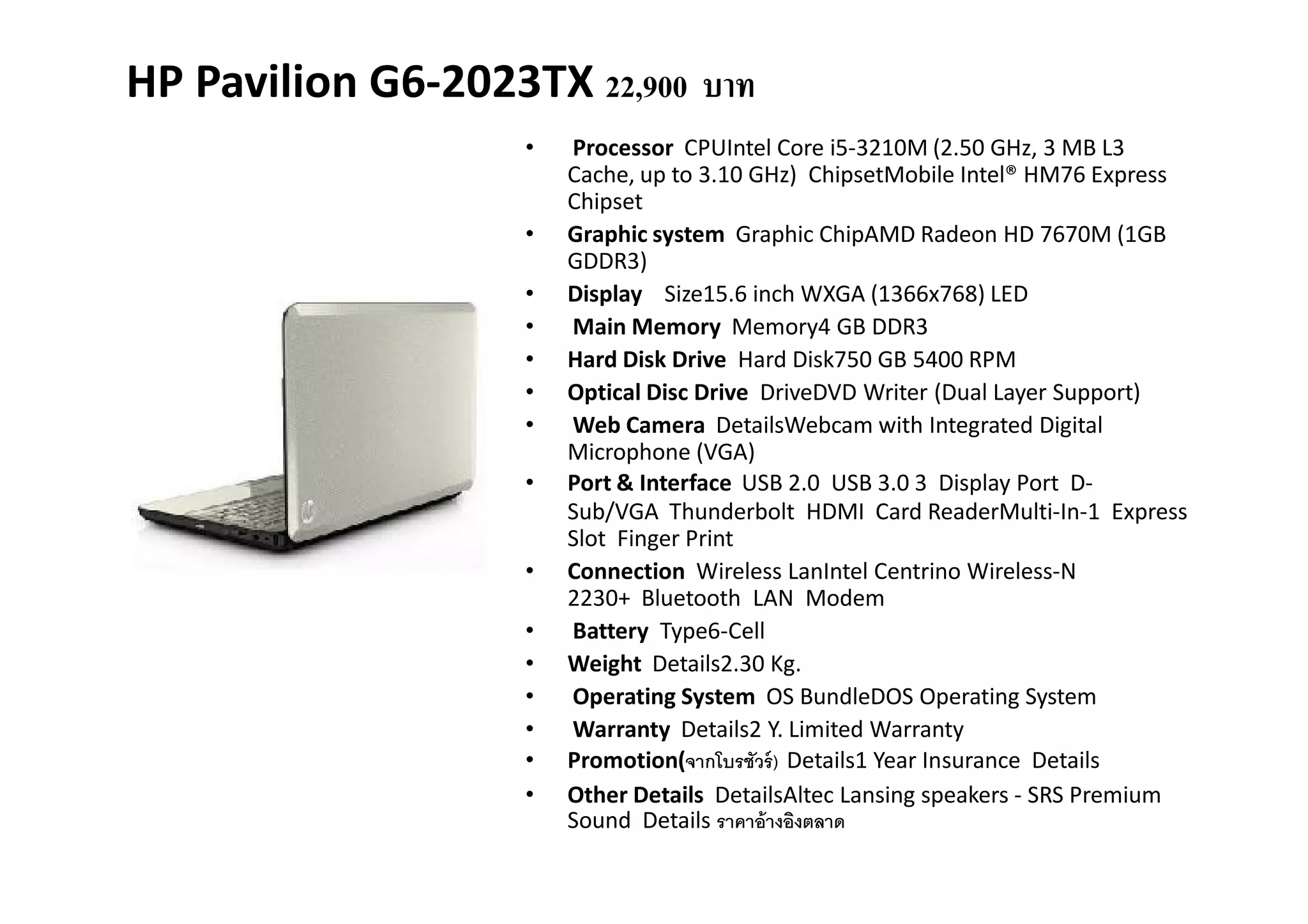 HP Pavilion G6-2023TX 22,900 บาท
                    •   Processor CPUIntel Core i5-3210M (2.50 GHz, 3 MB L3
                        Cache, up to 3.10 GHz) ChipsetMobile Intel® HM76 Express
                        Chipset
                    •   Graphic system Graphic ChipAMD Radeon HD 7670M (1GB
                        GDDR3)
                    •   Display Size15.6 inch WXGA (1366x768) LED
                    •   Main Memory Memory4 GB DDR3
                    •   Hard Disk Drive Hard Disk750 GB 5400 RPM
                    •   Optical Disc Drive DriveDVD Writer (Dual Layer Support)
                    •   Web Camera DetailsWebcam with Integrated Digital
                        Microphone (VGA)
                    •   Port & Interface USB 2.0 USB 3.0 3 Display Port D-
                        Sub/VGA Thunderbolt HDMI Card ReaderMulti-In-1 Express
                        Slot Finger Print
                    •   Connection Wireless LanIntel Centrino Wireless-N
                        2230+ Bluetooth LAN Modem
                    •   Battery Type6-Cell
                    •   Weight Details2.30 Kg.
                    •   Operating System OS BundleDOS Operating System
                    •   Warranty Details2 Y. Limited Warranty
                    •   Promotion(จากโบรชัวร์ ) Details1 Year Insurance Details
                    •   Other Details DetailsAltec Lansing speakers - SRS Premium
                        Sound Details ราคาอ้ างอิงตลาด
 