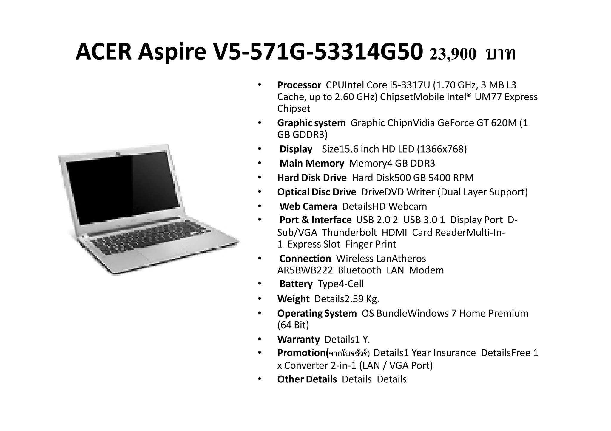 ACER Aspire V5-571G-53314G50 23,900 บาท
                •   Processor CPUIntel Core i5-3317U (1.70 GHz, 3 MB L3
                    Cache, up to 2.60 GHz) ChipsetMobile Intel® UM77 Express
                    Chipset
                •   Graphic system Graphic ChipnVidia GeForce GT 620M (1
                    GB GDDR3)
                •    Display Size15.6 inch HD LED (1366x768)
                •    Main Memory Memory4 GB DDR3
                •   Hard Disk Drive Hard Disk500 GB 5400 RPM
                •   Optical Disc Drive DriveDVD Writer (Dual Layer Support)
                •    Web Camera DetailsHD Webcam
                •    Port & Interface USB 2.0 2 USB 3.0 1 Display Port D-
                    Sub/VGA Thunderbolt HDMI Card ReaderMulti-In-
                    1 Express Slot Finger Print
                •    Connection Wireless LanAtheros
                    AR5BWB222 Bluetooth LAN Modem
                •    Battery Type4-Cell
                •   Weight Details2.59 Kg.
                •   Operating System OS BundleWindows 7 Home Premium
                    (64 Bit)
                •   Warranty Details1 Y.
                •   Promotion(จากโบรชัวร์ ) Details1 Year Insurance DetailsFree 1
                    x Converter 2-in-1 (LAN / VGA Port)
                •   Other Details Details Details
 