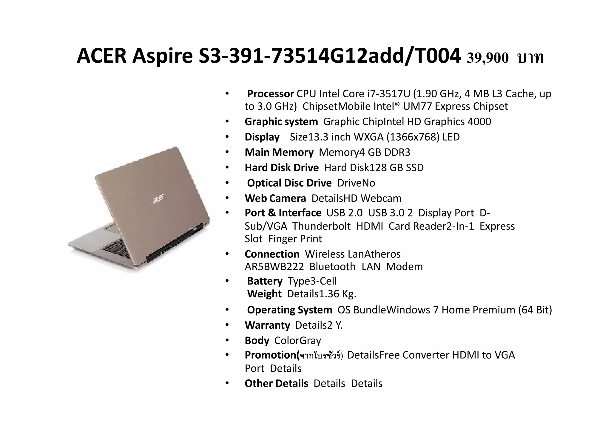 ACER Aspire S3-391-73514G12add/T004 39,900 บาท
              •    Processor CPU Intel Core i7-3517U (1.90 GHz, 4 MB L3 Cache, up
                  to 3.0 GHz) ChipsetMobile Intel® UM77 Express Chipset
              •   Graphic system Graphic ChipIntel HD Graphics 4000
              •   Display Size13.3 inch WXGA (1366x768) LED
              •   Main Memory Memory4 GB DDR3
              •   Hard Disk Drive Hard Disk128 GB SSD
              •    Optical Disc Drive DriveNo
              •   Web Camera DetailsHD Webcam
              •   Port & Interface USB 2.0 USB 3.0 2 Display Port D-
                  Sub/VGA Thunderbolt HDMI Card Reader2-In-1 Express
                  Slot Finger Print
              •   Connection Wireless LanAtheros
                  AR5BWB222 Bluetooth LAN Modem
              •    Battery Type3-Cell
                   Weight Details1.36 Kg.
              •    Operating System OS BundleWindows 7 Home Premium (64 Bit)
              •   Warranty Details2 Y.
              •   Body ColorGray
              •   Promotion(จากโบรชัวร์ ) DetailsFree Converter HDMI to VGA
                  Port Details
              •   Other Details Details Details
 