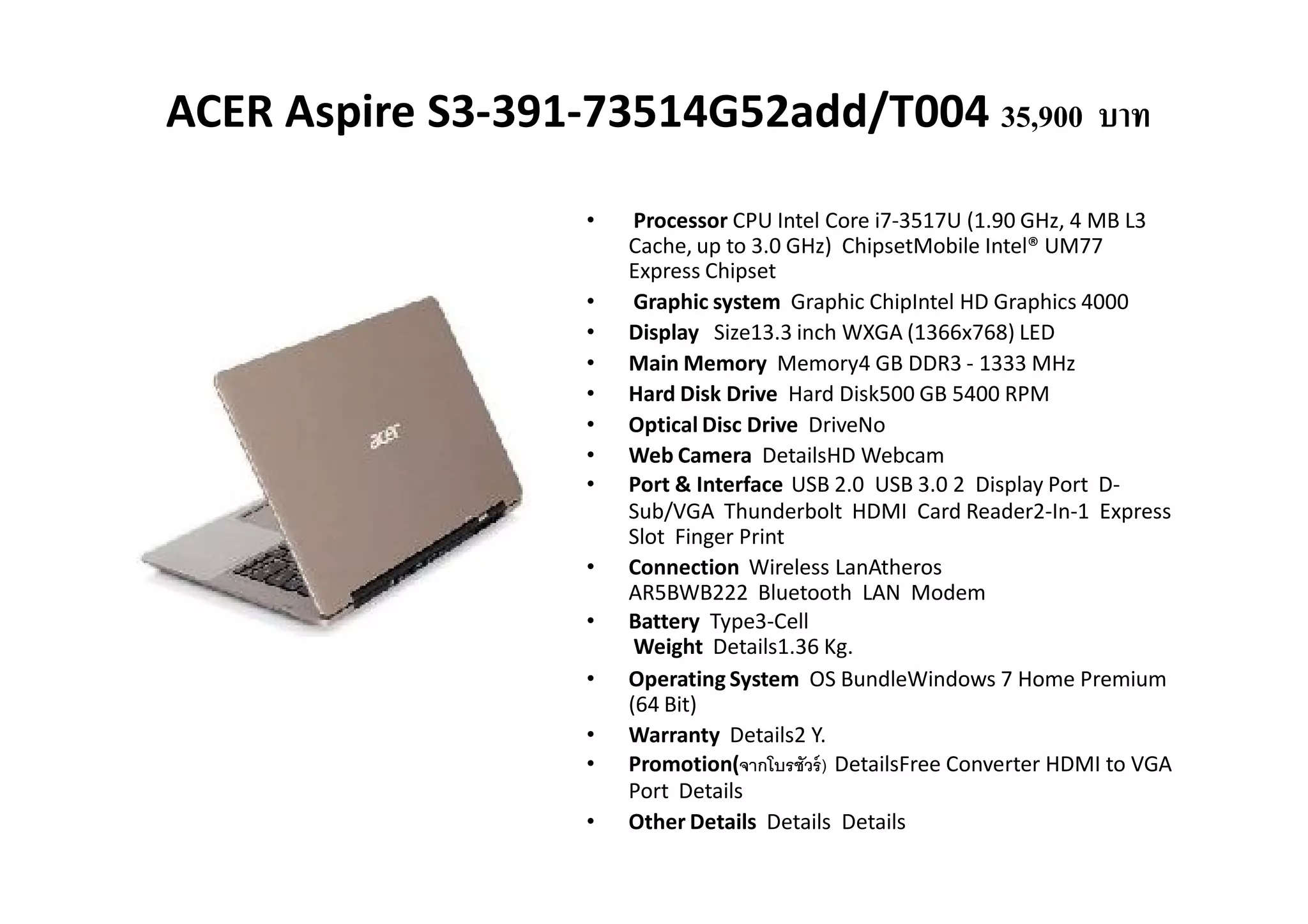 ACER Aspire S3-391-73514G52add/T004 35,900 บาท

                   •    Processor CPU Intel Core i7-3517U (1.90 GHz, 4 MB L3
                       Cache, up to 3.0 GHz) ChipsetMobile Intel® UM77
                       Express Chipset
                   •    Graphic system Graphic ChipIntel HD Graphics 4000
                   •   Display Size13.3 inch WXGA (1366x768) LED
                   •   Main Memory Memory4 GB DDR3 - 1333 MHz
                   •   Hard Disk Drive Hard Disk500 GB 5400 RPM
                   •   Optical Disc Drive DriveNo
                   •   Web Camera DetailsHD Webcam
                   •   Port & Interface USB 2.0 USB 3.0 2 Display Port D-
                       Sub/VGA Thunderbolt HDMI Card Reader2-In-1 Express
                       Slot Finger Print
                   •   Connection Wireless LanAtheros
                       AR5BWB222 Bluetooth LAN Modem
                   •   Battery Type3-Cell
                        Weight Details1.36 Kg.
                   •   Operating System OS BundleWindows 7 Home Premium
                       (64 Bit)
                   •   Warranty Details2 Y.
                   •   Promotion(จากโบรชัวร์ ) DetailsFree Converter HDMI to VGA
                       Port Details
                   •   Other Details Details Details
 