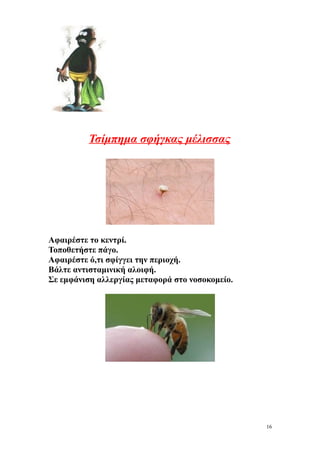 Τσίμπημα σφήγκας μέλισσας




Αφαιρέστε το κεντρί.
Τοποθετήστε πάγο.
Αφαιρέστε ό,τι σφίγγει την περιοχή.
Βάλτε αντισταμινική αλοιφή.
Σε εμφάνιση αλλεργίας μεταφορά στο νοσοκομείο.




                                                 16
 