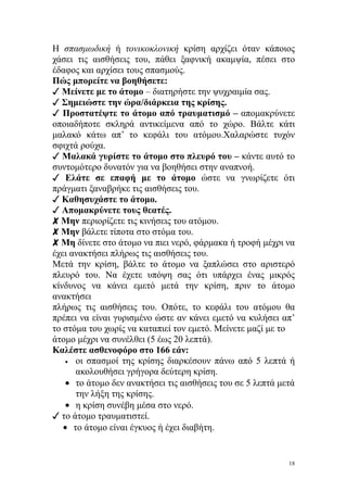 Η σπασμωδική ή τονικοκλονική κρίση αρχίζει όταν κάποιος
χάσει τις αισθήσεις του, πάθει ξαφνική ακαμψία, πέσει στο
έδαφος και αρχίσει τους σπασμούς.
Πώς μπορείτε να βοηθήσετε:
✓ Μείνετε με το άτομο – διατηρήστε την ψυχραιμία σας.
✓ Σημειώστε την ώρα/διάρκεια της κρίσης.
✓ Προστατέψτε το άτομο από τραυματισμό – απομακρύνετε
οποιαδήποτε σκληρά αντικείμενα από το χώρο. Βάλτε κάτι
μαλακό κάτω απ’ το κεφάλι του ατόμου.Χαλαρώστε τυχόν
σφιχτά ρούχα.
✓ Μαλακά γυρίστε το άτομο στο πλευρό του – κάντε αυτό το
συντομότερο δυνατόν για να βοηθήσει στην αναπνοή.
✓ Ελάτε σε επαφή με το άτομο ώστε να γνωρίζετε ότι
πράγματι ξαναβρήκε τις αισθήσεις του.
✓ Καθησυχάστε το άτομο.
✓ Απομακρύνετε τους θεατές.
✘ Μην περιορίζετε τις κινήσεις του ατόμου.
✘ Μην βάλετε τίποτα στο στόμα του.
✘ Μη δίνετε στο άτομο να πιει νερό, φάρμακα ή τροφή μέχρι να
έχει ανακτήσει πλήρως τις αισθήσεις του.
Μετά την κρίση, βάλτε το άτομο να ξαπλώσει στο αριστερό
πλευρό του. Να έχετε υπόψη σας ότι υπάρχει ένας μικρός
κίνδυνος να κάνει εμετό μετά την κρίση, πριν το άτομο
ανακτήσει
πλήρως τις αισθήσεις του. Οπότε, το κεφάλι του ατόμου θα
πρέπει να είναι γυρισμένο ώστε αν κάνει εμετό να κυλήσει απ’
το στόμα του χωρίς να καταπιεί τον εμετό. Μείνετε μαζί με το
άτομο μέχρι να συνέλθει (5 έως 20 λεπτά).
Καλέστε ασθενοφόρο στο 166 εάν:
    • οι σπασμοί της κρίσης διαρκέσουν πάνω από 5 λεπτά ή
      ακολουθήσει γρήγορα δεύτερη κρίση.
    • το άτομο δεν ανακτήσει τις αισθήσεις του σε 5 λεπτά μετά
      την λήξη της κρίσης.
    • η κρίση συνέβη μέσα στο νερό.
✓ το άτομο τραυματιστεί.
   • το άτομο είναι έγκυος ή έχει διαβήτη.


                                                            18
 