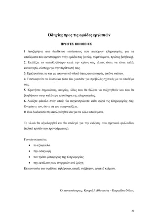 Οδηγίες προς τις ομάδες εργασιών

                           ΠΡΩΤΕΣ ΒΟΗΘΕΙΕΣ

1 Αναζητήστε στο διαδίκτυο ιστότοπους που παρέχουν πληροφορίες για τα
υποθέματα που αντιστοιχούν στην ομάδα σας (αιτίες, συμπτώματα, πρώτες βοήθειες).
2. Επιλέξτε το καταλληλότερο κατά την κρίση σας υλικό, ώστε να είναι απλό,
κατανοητό, εύστοχο για την περίπτωσή σας.
3. Εμπλουτίστε το και με εικονιστικό υλικό όπως φωτογραφία, εικόνα σκίτσο.
4. Επισκεφτείτε το δικτυακό τόπο του youtube για προβολές σχετικές με το υποθέμα
σας.
5. Κρατήστε σημειώσεις, απορίες, ιδέες που θα θέλατε να συζητηθούν και που θα
βοηθήσουν στην καλύτερη πρόσληψη της πληροφορίας.
6. Ανοίξτε φάκελο στον οποίο θα συγκεντρώνετε κάθε φορά τις πληροφορίες σας.
Ονομάστε τον, ώστε να τον αναγνωρίζετε.
Η ίδια διαδικασία θα ακολουθηθεί και για τα άλλα υποθέματα.


Το υλικό θα αξιολογηθεί και θα επιλεγεί για την έκδοση του σχετικού φυλλαδίου
(τελικό προϊόν του προγράμματος).


Γενικά σκεφτείτε:
   •   το εξώφυλλο
   •   την εισαγωγή
   •   τον τρόπο μεταφοράς της πληροφορίας
   •   την εκτέλεση των ενεργειών ανά ζεύγη
Επικοινωνία των ομάδων: τηλέφωνο, email, συζήτηση, γραπτό κείμενο.




                          Οι συντονίστριες: Κουρελή Αθανασία – Καριπίδου Νόπη.




                                                                              22
 