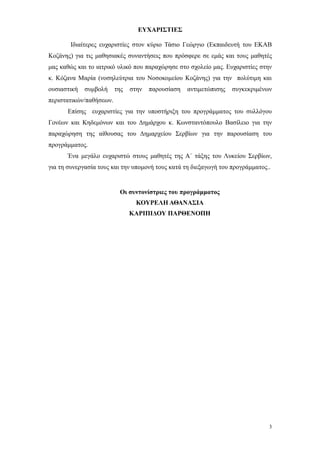 ΕΥΧΑΡΙΣΤΙΕΣ

       Ιδιαίτερες ευχαριστίες στον κύριο Τάσιο Γεώργιο (Εκπαιδευτή του ΕΚΑΒ
Κοζάνης) για τις μαθησιακές συναντήσεις που πρόσφερε σε εμάς και τους μαθητές
μας καθώς και το ιατρικό υλικό που παραχώρησε στο σχολείο μας. Ευχαριστίες στην
κ. Κόζανα Μαρία (νοσηλεύτρια του Νοσοκομείου Κοζάνης) για την πολύτιμη και
ουσιαστική   συμβολή     της   στην   παρουσίαση   αντιμετώπισης   συγκεκριμένων
περιστατικών/παθήσεων.
      Επίσης ευχαριστίες για την υποστήριξη του προγράμματος του συλλόγου
Γονέων και Κηδεμόνων και του Δημάρχου κ. Κωνσταντόπουλο Βασίλειο για την
παραχώρηση της αίθουσας του Δημαρχείου Σερβίων για την παρουσίαση του
προγράμματος.
      Ένα μεγάλο ευχαριστώ στους μαθητές της Α΄ τάξης του Λυκείου Σερβίων,
για τη συνεργασία τους και την υπομονή τους κατά τη διεξαγωγή του προγράμματος..


                          Οι συντονίστριες του προγράμματος
                                 ΚΟΥΡΕΛΗ ΑΘΑΝΑΣΙΑ
                               ΚΑΡΙΠΙΔΟΥ ΠΑΡΘΕΝΟΠΗ




                                                                               3
 