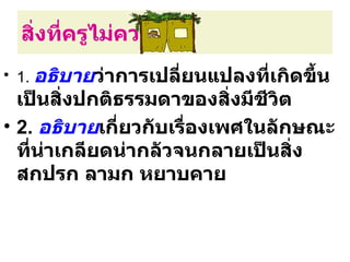 สิ่งที่ครูไม่ควรทำา
• 1. อธิบายว่าการเปลี่ยนแปลงทีเกิดขึ้น
                              ่
  เป็นสิ่งปกติธรรมดาของสิงมีชีวิต
                            ่
• 2. อธิบายเกี่ยวกับเรื่องเพศในลักษณะ
  ทีนาเกลียดน่ากลัวจนกลายเป็นสิง
    ่ ่                           ่
  สกปรก ลามก หยาบคาย
 