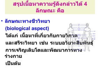 สรุปเนือหาความรู้ดังกล่าวได้ 4
            ้
              ลักษณะ คือ
• ลักษณะทางชีววิทยา
  (biological aspect)
  ได้แก่ เนื้อหาที่เกี่ยวกับกายวิภาค
  และสรีระวิทยา เช่น ระบบอวัยวะสืบพันธุ์
  การเจริญเติบโตและพัฒนาการทาง
  ร่างกาย
  เป็นต้น
 