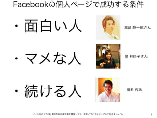 Facebookの個人ページで成功する条件


・面白い人                                              高嶋 静一郎さん




・マメな人                                              泉 裕佳子さん




・続ける人                                              横田 秀珠




   イーンスパイア(株) 横田秀珠の著作権を尊重しつつ、是非ノウハウはシェアして行きましょう。             1
 