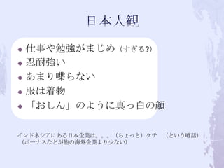  仕事や勉強がまじめ（すぎる?）
 忍耐強い

 あまり喋らない

 服は着物

 「おしん」のように真っ白の顔



インドネシアにある日本企業は。。。（ちょっと）ケチ （という噂話）
（ボーナスなどが他の海外企業より少ない）
 