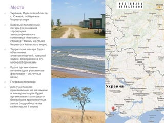 Место
o   Украина, Одесская область,
    г. Южный, побережье
    Черного моря
o   Базовый палаточный
    лагерь (охраняемая
    территория
    этнографического
    комплекса «Атамань»,
    станица Тамань на стыке
    Черного и Азовского моря)
o   Территория лагеря будет
    обеспечена
    электроэнергией, пресной
    водой, оборудована с/у,
    мусоросборниками
o   Будет организовано
    питание (для участников
    фестиваля – льготные
    цены)
o   Гостевая парковка
o   Для участников,
    приезжающих на наземном
    и авиатранспорте будет
    организован трансфер от
    ближайших транспортных
    узлов (подробности на
    сайте после 1 июля)
 