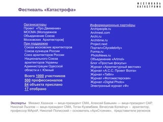 Фестиваль «Катастрофа»


       Организаторы                            Информационные партнёры
       Проект «Про.Движение»                   Archipeople.ru
       МОСМА (Молодежное                       Archnest.com
       Объединение Союза                       Archi.ru
       Московских Архитекторов]                Architime.ru
       При поддержке                           Project.next
       Союза московских архитекторов           Портал«Citycelebrity»
       Союза кузнецов России                   Forma.ru
       Союз архитекторов России                PhotoNews.ru
       Национального Союза                     Объединение «Artmol»
       архитекторов Украины                    Блог «Простые фокусы»
       Администрации Одесской                  Журнал «Архитектурный вестник»
       области и г. Южный                      Журнал «А.С.С. Проект Волга»
                                               Журнал «Tatlin»
        Всего 1000 участников
                                               Журнал «Фотомастерская»
        500 профессионалов                     Журнал «Digital Photo»
        84 объекта прислано                    Электронный журнал «Ф»
        17 отобрано


Эксперты Михаил Хазанов — вице-президент СМА, Алексей Бавыкин — вице-президент САР,
Николай Лызлов — вице-президент СМА, Тотан Кузембаев, Вячеслав Колейчук – архитектор,
профессор МАрхИ, Николай Полисский – основатель «АрхСтояние», представители регионов
 