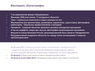 Фестиваль «Катастрофа»


o   7-ое мероприятие фонда «Продвижение»
o   Минимум 1000 участников, 17 конкурсных объектов
o   Тема – глобальные изменения в мире и реакция на них
o   Мероприятие для архитекторов, дизайнеров, художников, скульпторов, фотографов,
    режиссеров, творческих профессионалов и молодежи
o   Приоритет - создание объектов средового дизайна (конкурсная программа)
o   А так же граффити, видео-арт, музыка, фотография (внеконкурсная программа)
o   Мощности Союза Кузнецов России, производственной базы проекта «Продвижение»
o   Рассредоточение созданных объектов по городу после согласования с главным
    архитектором края




o   25-29 мая 2012 | Презентация фестиваля на экспозиции «АрхМосква 2012»
o   1 апреля-15 августа 2012 | Развитие авторских предложений, работы
o   по изготовлению объектов, подготовка к перевозке на место фестиваля
o   23 августа | Заезд участников на место проведения фестиваля
o   24 августа-5 сентября 2012 | Проведение фестиваля (даты будут уточняться)
 