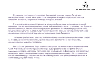 С помощью постоянного проведения фестивалей и других типов событий мы
последовательно создаем в каждом городе коммуникационную площадку для диалога
компаний, экспертов, творческих команд и городских властей.

     Это уникальная возможность донести до широкой аудитории информацию о вашей
компании, реализовать самые смелые идеи и найти новые форматы сотрудничества. В рамках
образовательных и развлекательных программ фестиваля вы сможете представить свою
продукцию или услуги и выстроить прочные отношения с разными категориями участников -
компаниями и профессионалами, как состоявшимися, так и будущими.

      Мы также привлекаем к участию технологические и инновационные компании и следим
за инновационными технологиями, применяемыми в архитектуре и строительстве,
коммуникациях и маркетинге отрасли.

     Все события фестиваля будут широко освещаться региональными и всероссийскими
СМИ. Информационные материалы спонсора будут разосланы во все региональные
подразделения организаторов и партнеров. Вся необходимая информация о спонсоре будет
размещена в информационных изданиях, поддерживающих наш проект. На площадке для
вашей компании будут созданы все необходимые условия для проведения презентаций и
семинаров для участников и гостей.
 