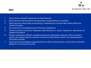мы

1.   Уже успешно провели 6 резонансных мероприятий
2.   Единственная перспективная альтернатива государственным тендерам
3.   Единственные предлагаем качественную современную альтернативу любым объектам
     городской среды
4.   Не ограничены географией (внутри России) и форматом
5.   Знаем огромное количество передовых архитектурных и других творческих мастерских по
     совместной работе
6.   Можем оперативно собирать профессиональные творческие команды любого состава и
     уровня под любые проекты, включая сложные и масштабные (такие, как планирование и
     застройка городов)
7.   Единственные занимаемся краудсорсингом в области архитектуры и искусства в реальном
     формате на постоянной основе
 