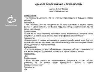 «ДИАЛОГ ВООБРАЖЕНИЯ И РЕАЛЬНОСТИ»

                           Автор: Лилия Чакова
                           www.chakova.com.ua

Воображение:
- Ты можешь представить что-то, что будет происходить в будущем с твоей
жизнью?
Реальность:
- Нет, конечно. Это же ненормально. Я могу оценивать и видеть только
факты. Я могу вспомнить, что было в прошлом или проанализировать то, что
есть в настоящем.
Воображение:
- А как же ты тогда человеку помогаешь найти возможности, которые у него
могут быть в жизни, как в личном, так и в профессиональном плане?
Реальность:
- Очень просто. У любого человека есть какой-то наработанный опыт. Все, что
происходит в жизни человека – это пошаговое следствие этого наработанного
опыта, достаточно прогнозируемое.
Воображение:
- Т.е., если человек получил образование художника, работал художником, то
всю жизнь он будет художником, только чуть лучше, чем год назад?
Реальность:
- Да.
Воображение:
- Если человек учился на педагогическом факультете, потом работал
учителем, то он всегда будет преподавать? Только с годами
совершенствоваться?
Реальность:
-Да.
 