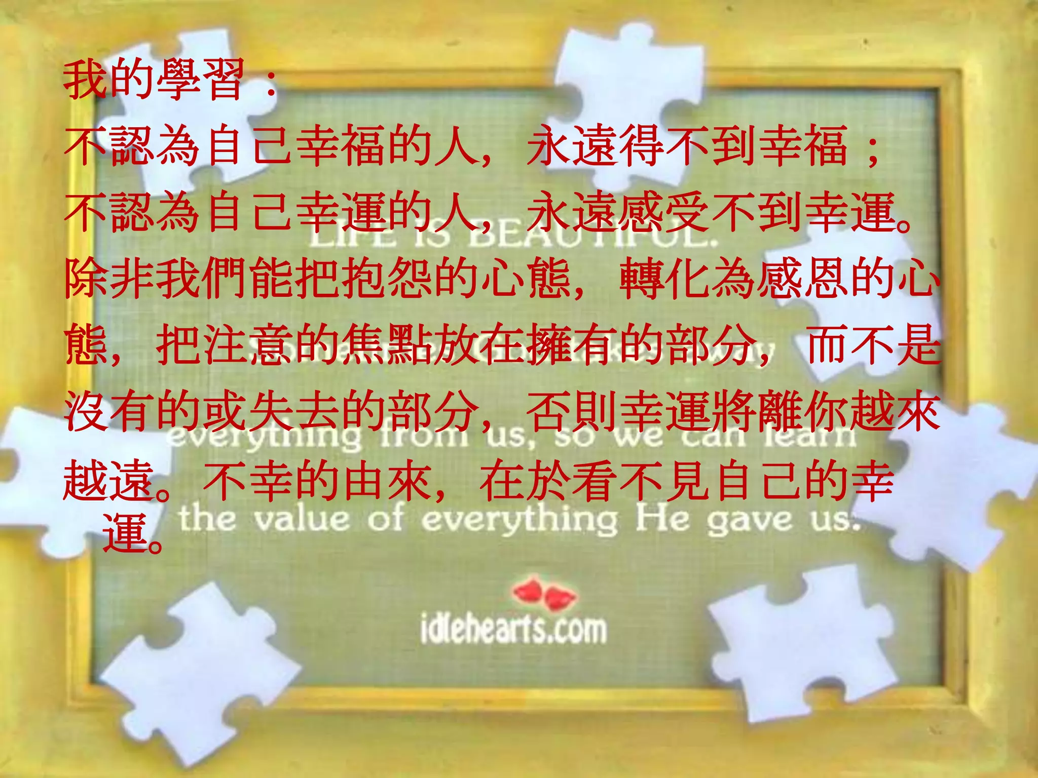 我的學習：
不認為自己幸福的人，永遠得不到幸福；
不認為自己幸運的人，永遠感受不到幸運。
除非我們能把抱怨的心態，轉化為感恩的心
態，把注意的焦點放在擁有的部分，而不是
沒有的或失去的部分，否則幸運將離你越來
越遠。不幸的由來，在於看不見自己的幸
 運。
 