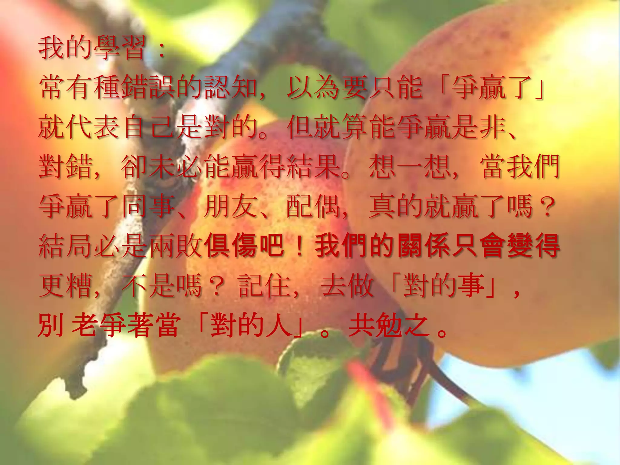 我的學習：
常有種錯誤的認知，以為要只能「爭贏了」
就代表自己是對的。但就算能爭贏是非、
對錯，卻未必能贏得結果。想一想，當我們
爭贏了同事、朋友、配偶，真的就贏了嗎？
結局必是兩敗俱傷吧！我們的關係只會變得
更糟，不是嗎？ 記住，去做「對的事」，
別 老爭著當「對的人」。共勉之 。
 