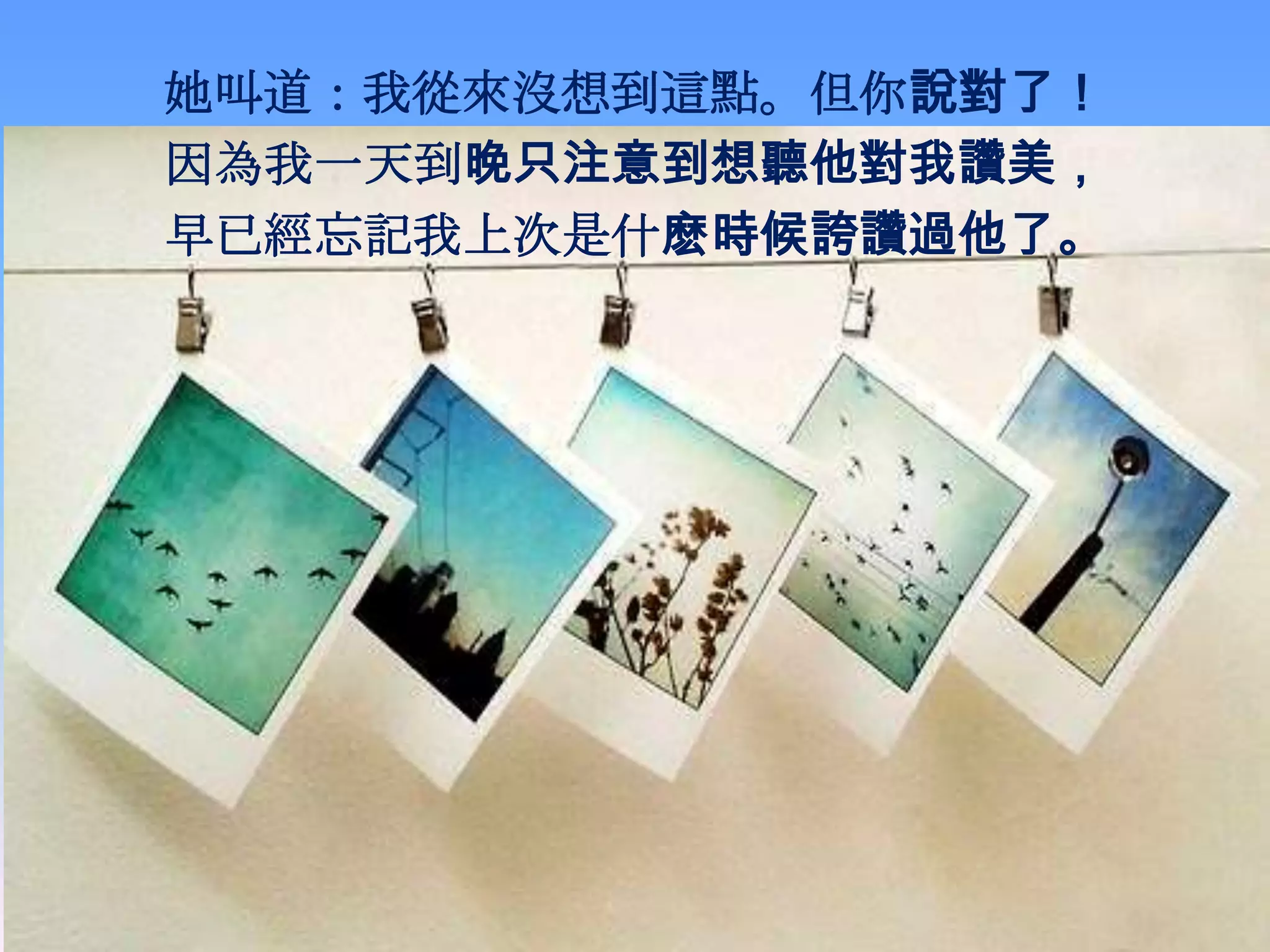 她叫道：我從來沒想到這點。但你說對了！
因為我一天到晚只注意到想聽他對我讚美，
早已經忘記我上次是什麽時候誇讚過他了。
 