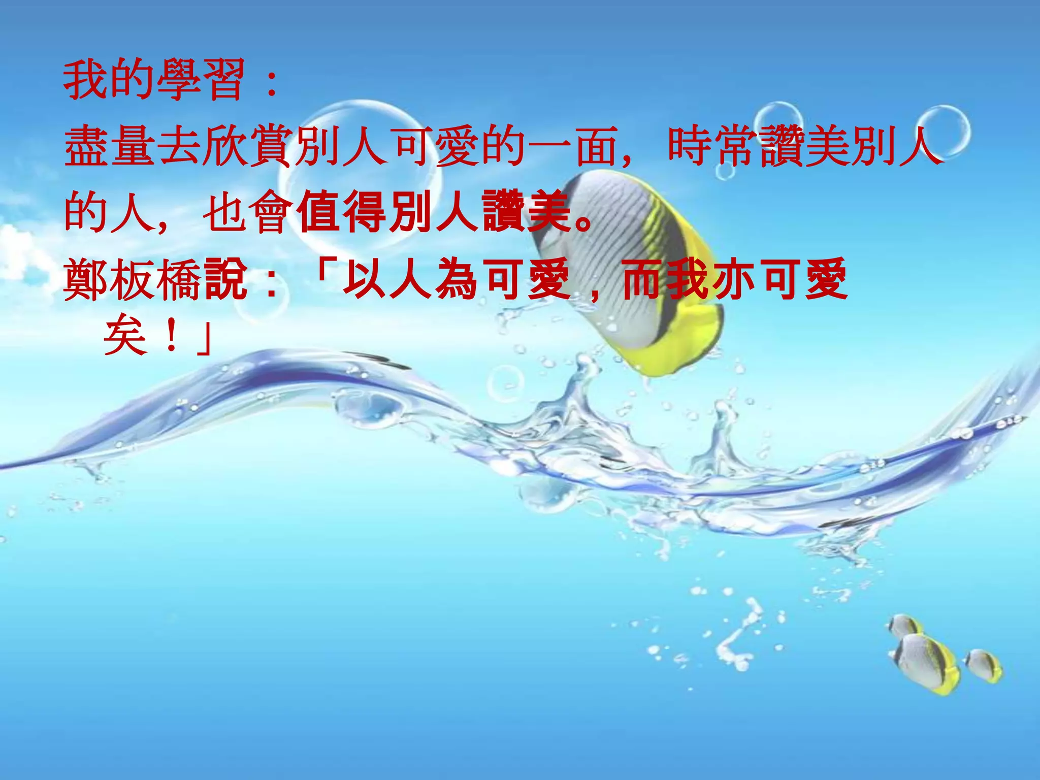 我的學習：
盡量去欢賞別人可愛的一面，時常讚美別人
的人，也會值得別人讚美。
鄭板橋說：「以人為可愛，而我亦可愛
 矣！」
 