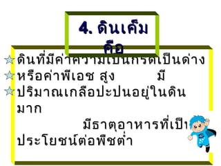 4. ดิน เค็ม
               คือ
ดิน ที่ม ค ่า ความเป็น กรดเป็น ด่า ง
         ี
หรือ ค่า พีเ อช สูง         มี
ปริม าณเกลือ ปะปนอยู่ใ นดิน
มาก
               มีธ าตุอ าหารที่เ ป็น
ประโยชน์ต ่อ พืช ตำ่า
 