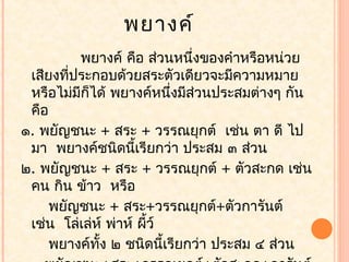 พยางค์
          พยางค์ คือ ส่วนหนึ่งของคำาหรือหน่วย
 เสียงที่ประกอบด้วยสระตัวเดียวจะมีความหมาย
 หรือไม่มีก็ได้ พยางค์หนึ่งมีส่วนประสมต่างๆ กัน
 คือ
๑. พยัญชนะ + สระ + วรรณยุกต์ เช่น ตา ดี ไป
 มา พยางค์ชนิดนีเรียกว่า ประสม ๓ ส่วน
                     ้
๒. พยัญชนะ + สระ + วรรณยุกต์ + ตัวสะกด เช่น
 คน กิน ข้าว หรือ
     พยัญชนะ + สระ+วรรณยุกต์+ตัวการันต์
 เช่น โล่เล่ห์ พ่าห์ ผี้ว์
     พยางค์ทง ๒ ชนิดนี้เรียกว่า ประสม ๔ ส่วน
             ั้
 
