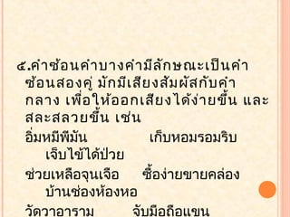 ๕.คำา ซ้อ นคำา บางคำา มีล ัก ษณะเป็น คำา
 ซ้อ นสองคู่ มัก มีเ สีย งสัม ผัส กับ คำา
 กลาง เพือ ให้อ อกเสีย งได้ง า ยขึ้น และ
             ่                    ่
 สละสลวยขึ้น เช่น
 อิ่มหมีพีมน
           ั            เก็บหอมรอมริบ
     เจ็บไข้ได้ปวย
                ่
 ช่วยเหลือจุนเจือ      ซื้อง่ายขายคล่อง
     บ้านช่องห้องหอ
 วัดวาอาราม          จับมือถือแขน
 