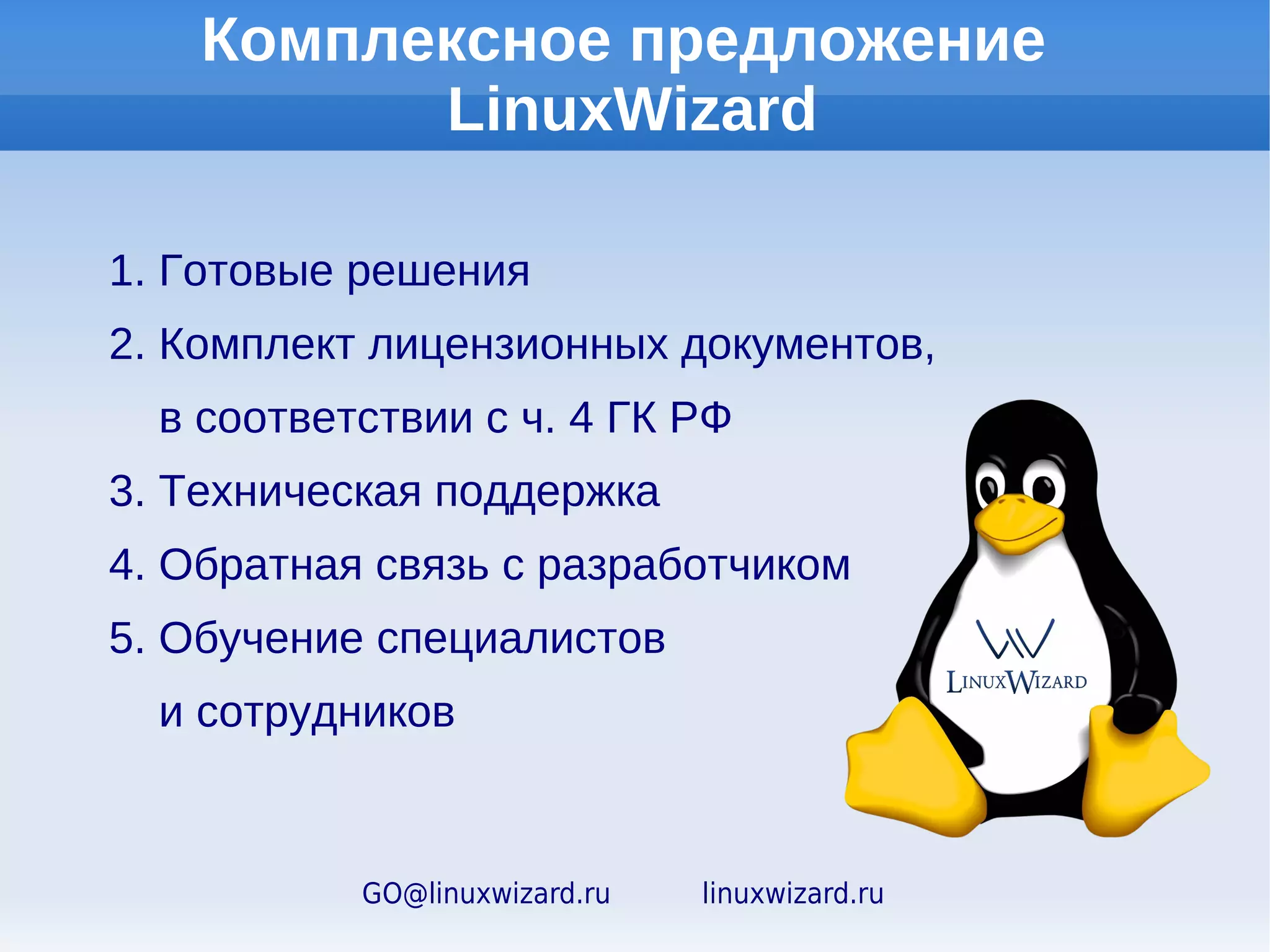 Комплексное предложение
                LinuxWizard для организаций

1. Готовые серверные и клиентские решения
2. Решение для организации видеоконференций
   и дистанционного обучения
3. Уникальные технологии и сервисы
   для удобной установки и эксплуатации
4. Комплект лицензионных документов,
   в соответствии с ч. 4 ГК РФ
5. Техническая поддержка
6. Обратная связь с разработчиком
7. Обучение специалистов
   и сотрудников

            GO@linuxwizard.ru   linuxwizard.ru
 