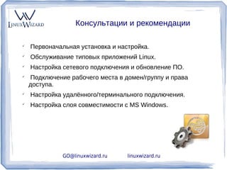 Консультации и рекомендации


    Первоначальная установка и настройка.

    Обслуживание типовых приложений Linux.

    Настройка сетевого подключения и обновление ПО.

    Подключение рабочего места в домен/группу и права
    доступа.

    Настройка удалённого/терминального подключения.

    Настройка слоя совместимости с MS Windows.




              GO@linuxwizard.ru   linuxwizard.ru
 