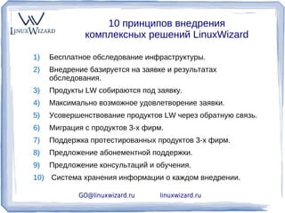 10 принципов внедрения
              комплексных решений LinuxWizard

1)   Бесплатное обследование инфраструктуры.
2)   Внедрение базируется на заявке и результатах
     обследования.
3)   Продукты LW собираются под заявку.
4)   Максимально возможное удовлетворение заявки.
5)   Усовершенствование продуктов LW через обратную связь.
6)   Миграция с продуктов 3-х фирм.
7)   Поддержка протестированных продуктов 3-х фирм.
8)   Предложение абонементной поддержки.
9)   Предложение консультаций и обучения.
10) Система хранения информации о каждом внедрении.

            GO@linuxwizard.ru     linuxwizard.ru
 