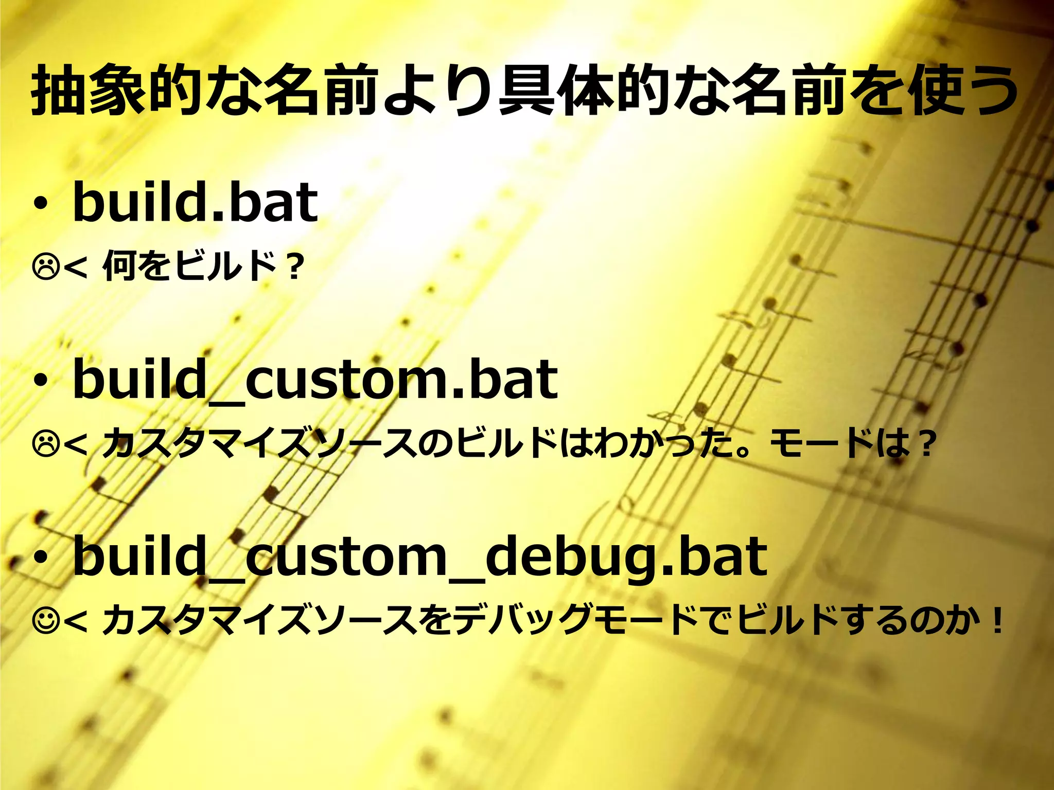 抽象的な名前より具体的な名前を使う
• build.bat
< 何をビルド？


• build_custom.bat
< カスタマイズソースのビルドはわかった。モードは？


• build_custom_debug.bat
< カスタマイズソースをデバッグモードでビルドするのか！
 